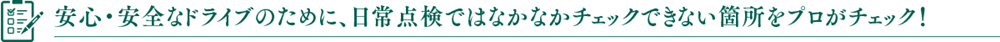 安心・安全なドライブのために、日常点検ではなかなかチェックできない箇所をプロがチェック！